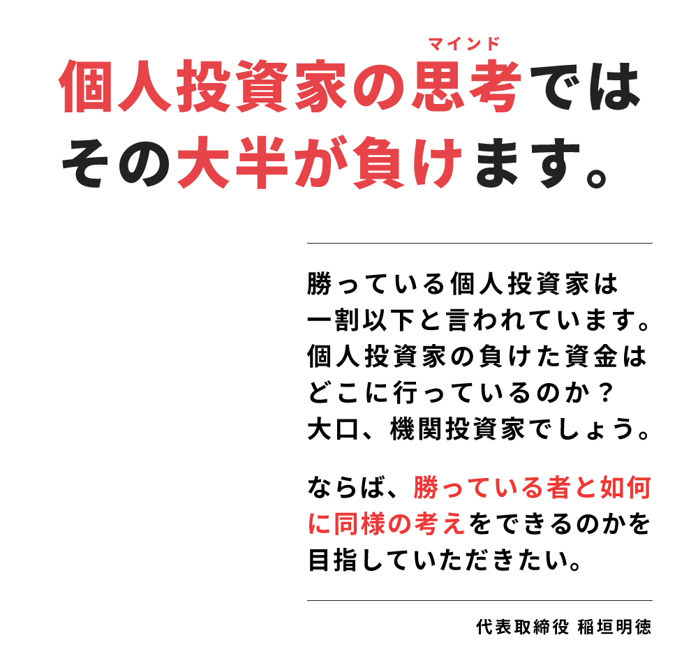 
                        個人投資家の思考ではその大半が負けます。
                        勝っている個人投資家は一割以下と言われています。個人投資家の負けた資金はどこに行っているのか？大口、機関投資家でしょう。
                        ならば、勝っている者と如何に同様の考えをできるのかを目指していただきたい。代表取締役 稲垣明徳
                        